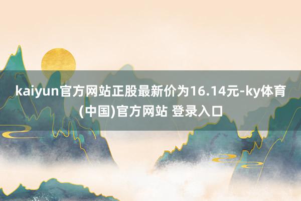 kaiyun官方网站正股最新价为16.14元-ky体育(中国)官方网站 登录入口