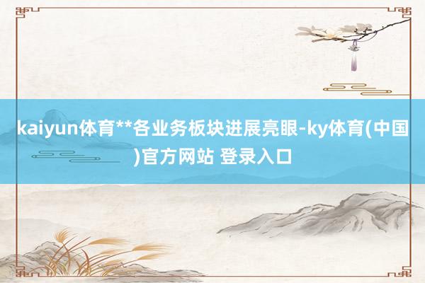 kaiyun体育**各业务板块进展亮眼-ky体育(中国)官方网站 登录入口