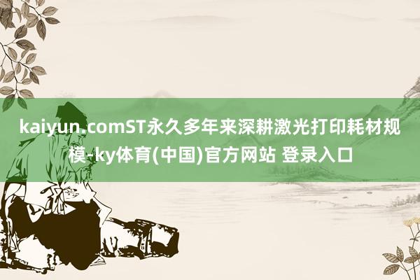 kaiyun.comST永久多年来深耕激光打印耗材规模-ky体育(中国)官方网站 登录入口