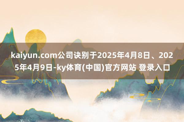 kaiyun.com公司诀别于2025年4月8日、2025年4月9日-ky体育(中国)官方网站 登录入口