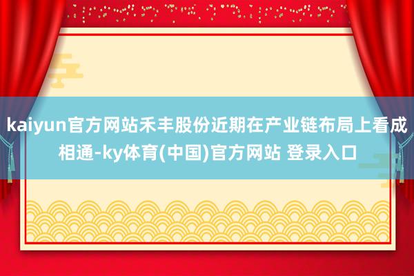 kaiyun官方网站禾丰股份近期在产业链布局上看成相通-ky体育(中国)官方网站 登录入口