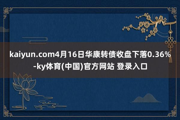 kaiyun.com4月16日华康转债收盘下落0.36%-ky体育(中国)官方网站 登录入口