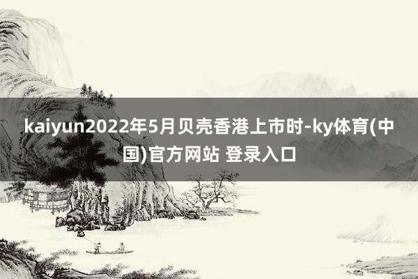 kaiyun2022年5月贝壳香港上市时-ky体育(中国)官方网站 登录入口