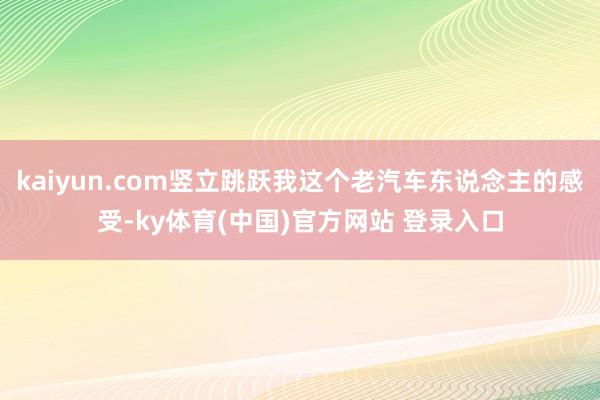 kaiyun.com竖立跳跃我这个老汽车东说念主的感受-ky体育(中国)官方网站 登录入口