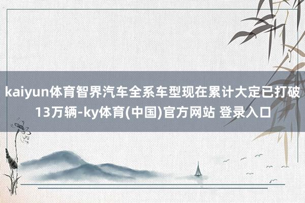 kaiyun体育智界汽车全系车型现在累计大定已打破13万辆-ky体育(中国)官方网站 登录入口