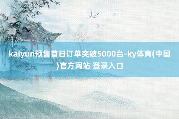 kaiyun预售首日订单突破5000台-ky体育(中国)官方网站 登录入口