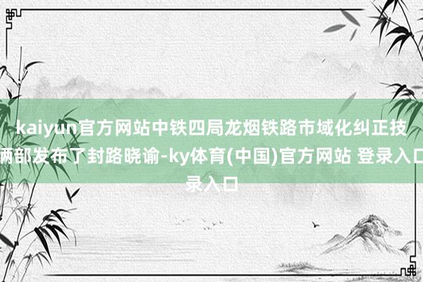 kaiyun官方网站中铁四局龙烟铁路市域化纠正技俩部发布了封路晓谕-ky体育(中国)官方网站 登录入口