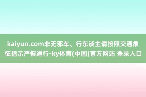 kaiyun.com非无邪车、行东谈主请按照交通象征指示严慎通行-ky体育(中国)官方网站 登录入口