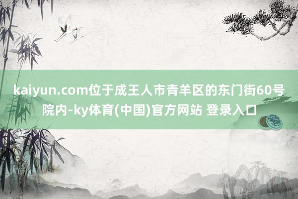 kaiyun.com位于成王人市青羊区的东门街60号院内-ky体育(中国)官方网站 登录入口