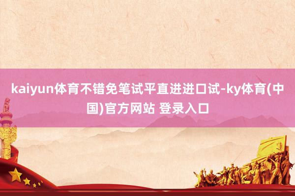 kaiyun体育不错免笔试平直进进口试-ky体育(中国)官方网站 登录入口