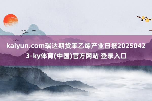 kaiyun.com瑞达期货苯乙烯产业日报20250423-ky体育(中国)官方网站 登录入口