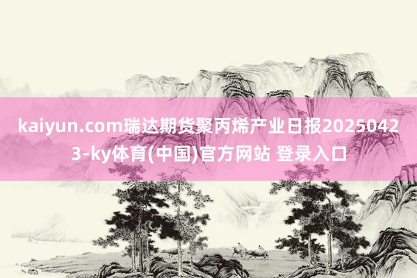 kaiyun.com瑞达期货聚丙烯产业日报20250423-ky体育(中国)官方网站 登录入口