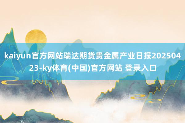 kaiyun官方网站瑞达期货贵金属产业日报20250423-ky体育(中国)官方网站 登录入口