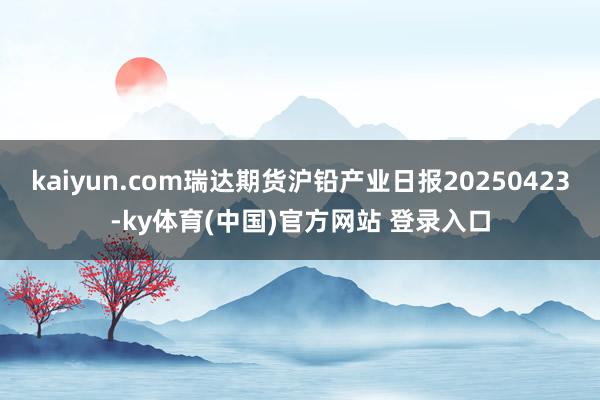 kaiyun.com瑞达期货沪铅产业日报20250423-ky体育(中国)官方网站 登录入口
