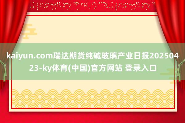 kaiyun.com瑞达期货纯碱玻璃产业日报20250423-ky体育(中国)官方网站 登录入口