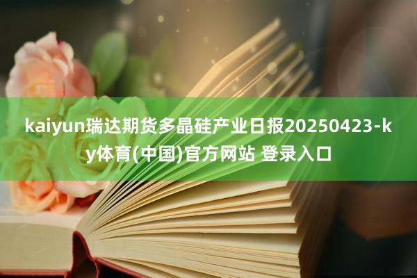 kaiyun瑞达期货多晶硅产业日报20250423-ky体育(中国)官方网站 登录入口
