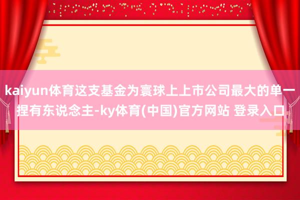kaiyun体育这支基金为寰球上上市公司最大的单一捏有东说念主-ky体育(中国)官方网站 登录入口
