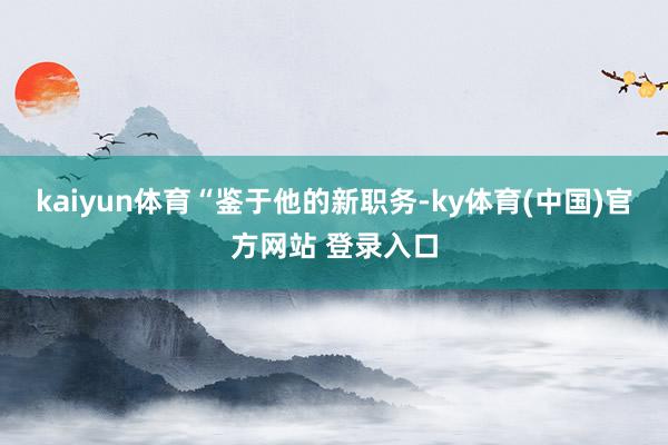 kaiyun体育　　“鉴于他的新职务-ky体育(中国)官方网站 登录入口