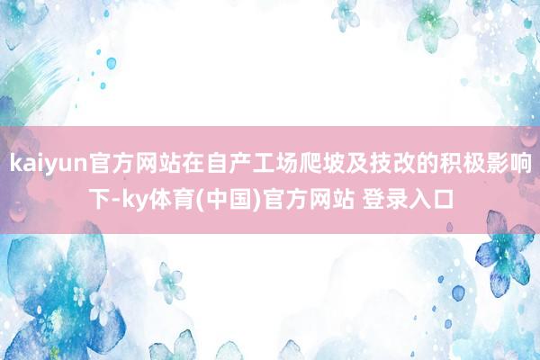 kaiyun官方网站在自产工场爬坡及技改的积极影响下-ky体育(中国)官方网站 登录入口