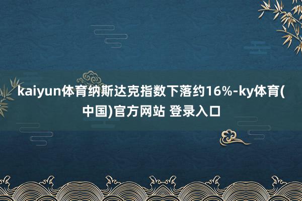 kaiyun体育纳斯达克指数下落约16%-ky体育(中国)官方网站 登录入口