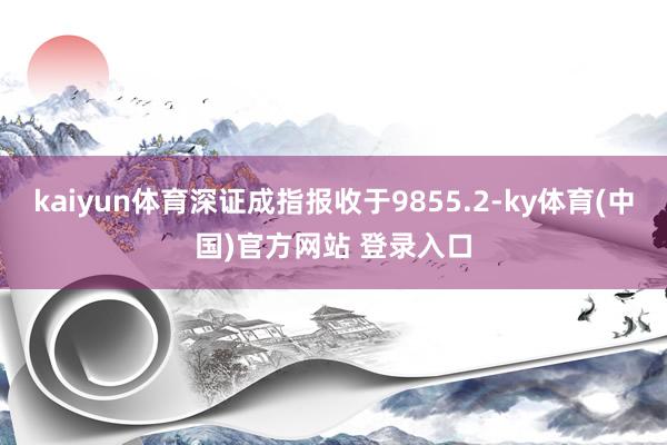 kaiyun体育深证成指报收于9855.2-ky体育(中国)官方网站 登录入口
