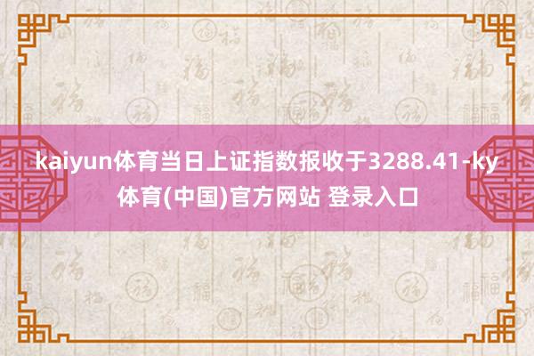 kaiyun体育当日上证指数报收于3288.41-ky体育(中国)官方网站 登录入口