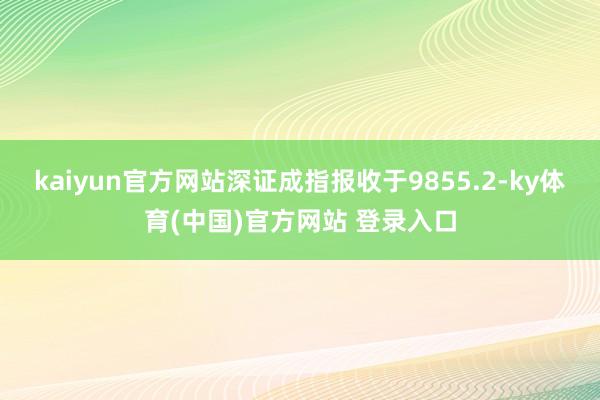 kaiyun官方网站深证成指报收于9855.2-ky体育(中国)官方网站 登录入口