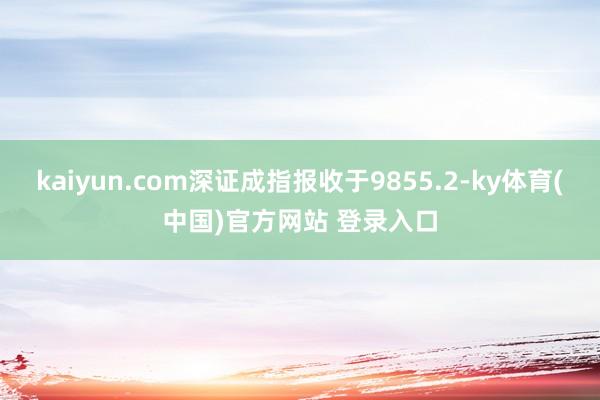 kaiyun.com深证成指报收于9855.2-ky体育(中国)官方网站 登录入口