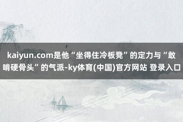 kaiyun.com是他“坐得住冷板凳”的定力与“敢啃硬骨头”的气派-ky体育(中国)官方网站 登录入口
