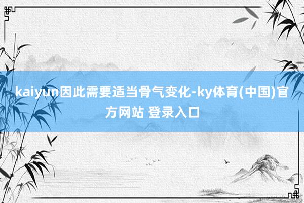 kaiyun因此需要适当骨气变化-ky体育(中国)官方网站 登录入口