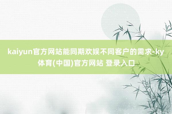 kaiyun官方网站能同期欢娱不同客户的需求-ky体育(中国)官方网站 登录入口
