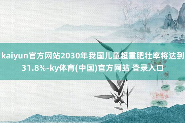 kaiyun官方网站2030年我国儿童超重肥壮率将达到31.8%-ky体育(中国)官方网站 登录入口