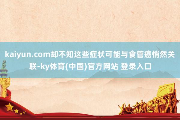 kaiyun.com却不知这些症状可能与食管癌悄然关联-ky体育(中国)官方网站 登录入口