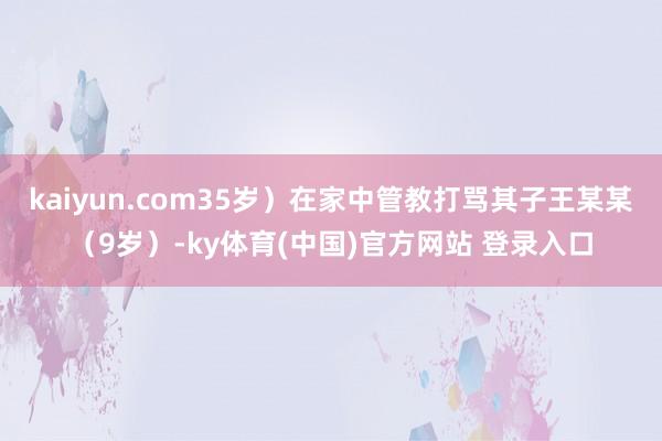 kaiyun.com35岁）在家中管教打骂其子王某某（9岁）-ky体育(中国)官方网站 登录入口