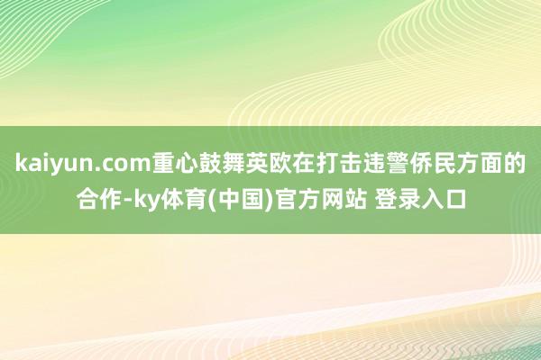 kaiyun.com重心鼓舞英欧在打击违警侨民方面的合作-ky体育(中国)官方网站 登录入口