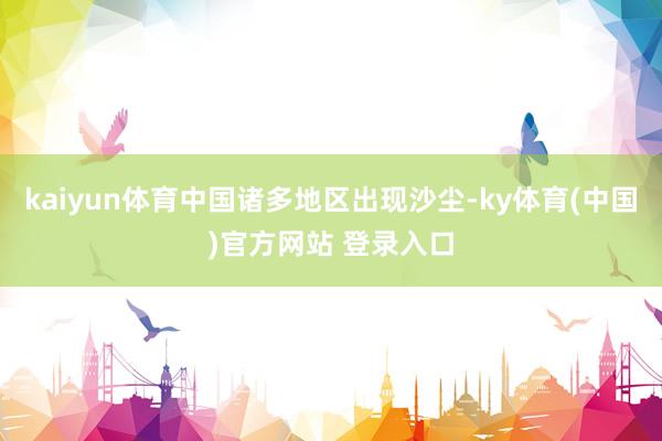 kaiyun体育中国诸多地区出现沙尘-ky体育(中国)官方网站 登录入口