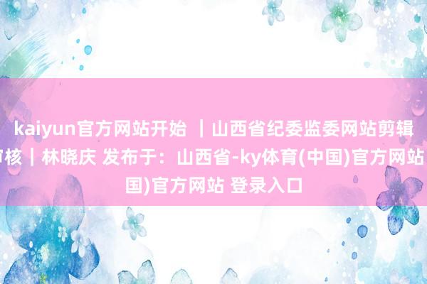 kaiyun官方网站开始 ｜山西省纪委监委网站剪辑｜王丹 审核｜林晓庆 发布于：山西省-ky体育(中国)官方网站 登录入口