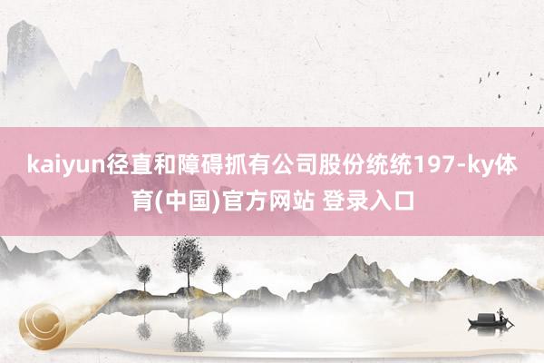 kaiyun径直和障碍抓有公司股份统统197-ky体育(中国)官方网站 登录入口