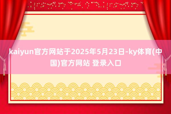 kaiyun官方网站于2025年5月23日-ky体育(中国)官方网站 登录入口