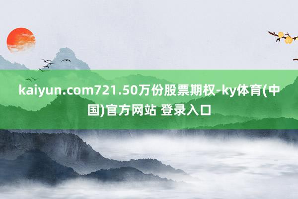 kaiyun.com721.50万份股票期权-ky体育(中国)官方网站 登录入口
