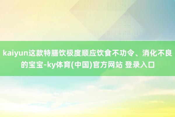 kaiyun这款特膳饮极度顺应饮食不功令、消化不良的宝宝-ky体育(中国)官方网站 登录入口