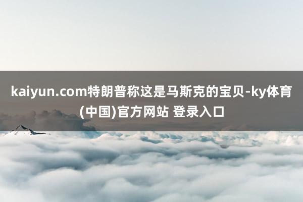 kaiyun.com特朗普称这是马斯克的宝贝-ky体育(中国)官方网站 登录入口