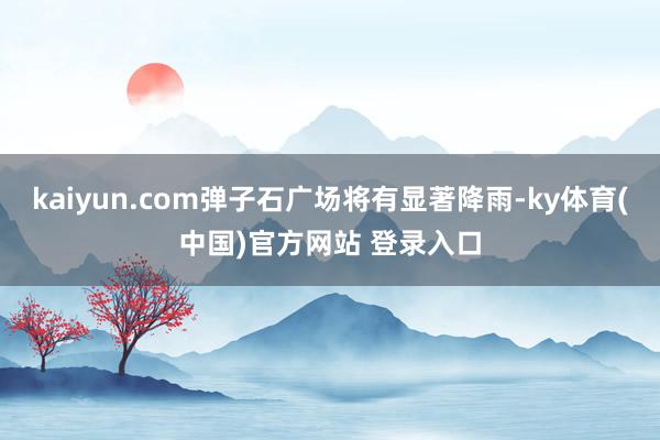 kaiyun.com弹子石广场将有显著降雨-ky体育(中国)官方网站 登录入口