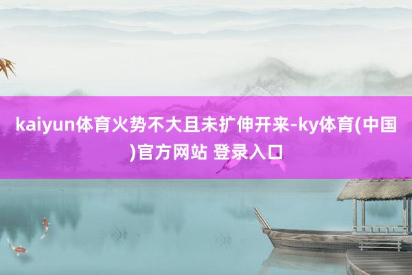 kaiyun体育火势不大且未扩伸开来-ky体育(中国)官方网站 登录入口