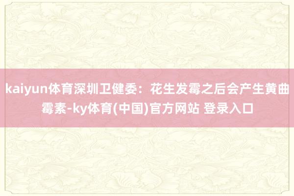 kaiyun体育深圳卫健委:花生发霉之后会产生黄曲霉素-ky体育(中国)官方网站 登录入口
