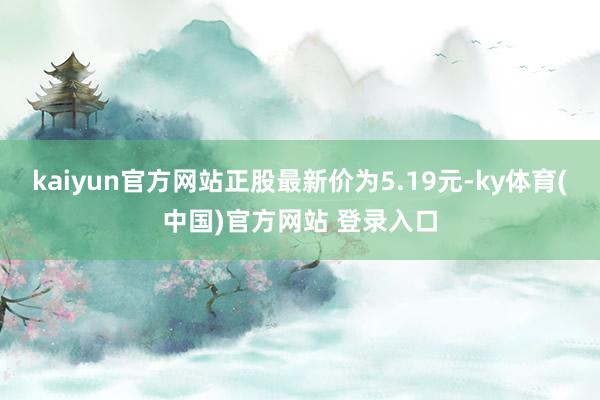 kaiyun官方网站正股最新价为5.19元-ky体育(中国)官方网站 登录入口
