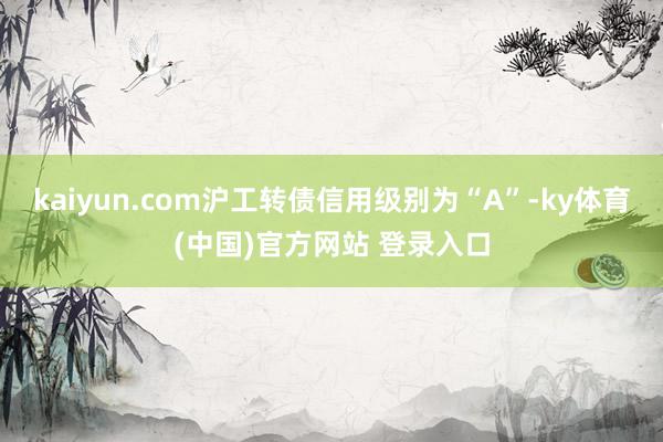 kaiyun.com沪工转债信用级别为“A”-ky体育(中国)官方网站 登录入口