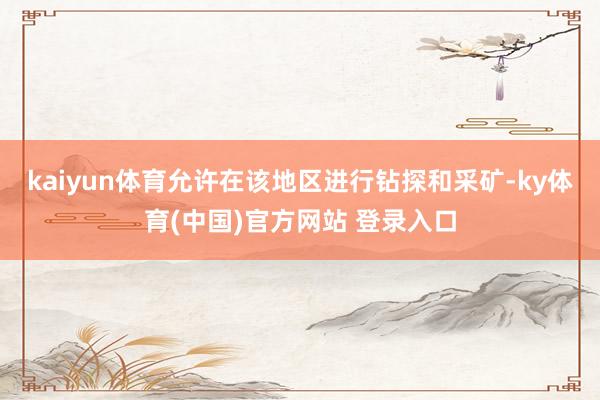 kaiyun体育允许在该地区进行钻探和采矿-ky体育(中国)官方网站 登录入口