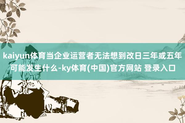 kaiyun体育当企业运营者无法想到改日三年或五年可能发生什么-ky体育(中国)官方网站 登录入口
