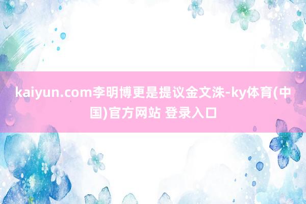 kaiyun.com李明博更是提议金文洙-ky体育(中国)官方网站 登录入口